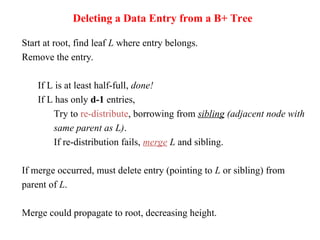 Deleting a Data Entry from a B+ Tree
Start at root, find leaf L where entry belongs.
Remove the entry.
If L is at least half-full, done!
If L has only d-1 entries,
Try to re-distribute, borrowing from sibling (adjacent node with
same parent as L).
If re-distribution fails, merge L and sibling.
If merge occurred, must delete entry (pointing to L or sibling) from
parent of L.
Merge could propagate to root, decreasing height.
 