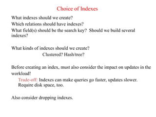 Choice of Indexes
What indexes should we create?
Which relations should have indexes?
What field(s) should be the search key? Should we build several
indexes?
What kinds of indexes should we create?
Clustered? Hash/tree?
Before creating an index, must also consider the impact on updates in the
workload!
Trade-off: Indexes can make queries go faster, updates slower.
Require disk space, too.
Also consider dropping indexes.
 
