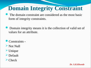 Domain Integrity Constraint
 The domain constraint are considered as the most basic
form of integrity constraints.
 Domain integrity means it is the collection of valid set of
values for an attribute.
Constraints -
 Not Null
 Unique
 Default
 Check
Dr. S.R.Khonde
 