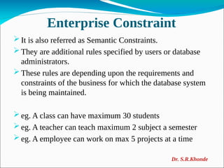 Enterprise Constraint
 It is also referred as Semantic Constraints.
 They are additional rules specified by users or database
administrators.
 These rules are depending upon the requirements and
constraints of the business for which the database system
is being maintained.
 eg. A class can have maximum 30 students
 eg. A teacher can teach maximum 2 subject a semester
 eg. A employee can work on max 5 projects at a time
Dr. S.R.Khonde
 