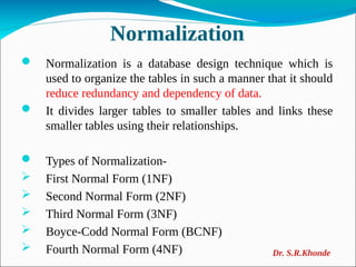 Normalization
 Normalization is a database design technique which is
used to organize the tables in such a manner that it should
reduce redundancy and dependency of data.
 It divides larger tables to smaller tables and links these
smaller tables using their relationships.
 Types of Normalization-
 First Normal Form (1NF)
 Second Normal Form (2NF)
 Third Normal Form (3NF)
 Boyce-Codd Normal Form (BCNF)
 Fourth Normal Form (4NF) Dr. S.R.Khonde
 