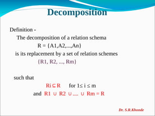 Decomposition
Definition -
The decomposition of a relation schema
R = {A1,A2,...,An}
is its replacement by a set of relation schemes
{R1, R2, ..., Rm}
such that
Ri R
⊆ for 1≤ i ≤ m
and R1 R2 .... Rm = R
∪ ∪ ∪
Dr. S.R.Khonde
 
