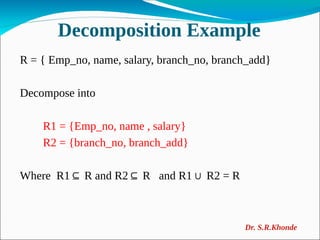 Decomposition Example
R = { Emp_no, name, salary, branch_no, branch_add}
Decompose into
R1 = {Emp_no, name , salary}
R2 = {branch_no, branch_add}
Where R1 R and R2 R and R1 R2 = R
⊆ ⊆ ∪
Dr. S.R.Khonde
 