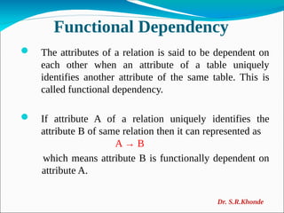 Functional Dependency
 The attributes of a relation is said to be dependent on
each other when an attribute of a table uniquely
identifies another attribute of the same table. This is
called functional dependency.
 If attribute A of a relation uniquely identifies the
attribute B of same relation then it can represented as
A → B
which means attribute B is functionally dependent on
attribute A.
Dr. S.R.Khonde
 
