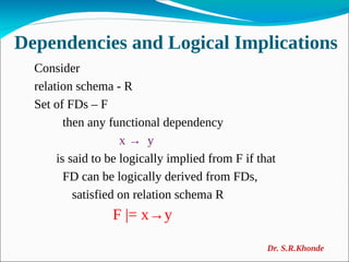 Dependencies and Logical Implications
Consider
relation schema - R
Set of FDs – F
then any functional dependency
x → y
is said to be logically implied from F if that
FD can be logically derived from FDs,
satisfied on relation schema R
F |= x→y
Dr. S.R.Khonde
 