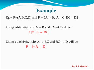 Example
Eg – R=(A,B,C,D) and F = {A →B, A→C, BC→D}
Using additivity rule A →B and A→C will be
F |= A → BC
Using transitivity rule A → BC and BC → D will be
F |= A → D
Dr. S.R.Khonde
 