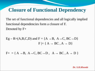 Closure of Functional Dependency
The set of functional dependencies and all logically implied
functional dependencies form a closure of F.
Denoted by F+
Eg – R=(A,B,C,D) and F = {A →B, A→C, BC→D}
F |= { A → BC , A → D}
F+ = { A →B, A→C, BC→D , A → BC , A → D }
Dr. S.R.Khonde
 