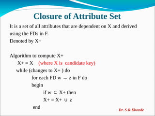 Closure of Attribute Set
It is a set of all attributes that are dependent on X and derived
using the FDs in F.
Denoted by X+
Algorithm to compute X+
X+ = X (where X is candidate key)
while (changes to X+ ) do
for each FD w → z in F do
begin
if w X+ then
⊆
X+ = X+ z
∪
end Dr. S.R.Khonde
 
