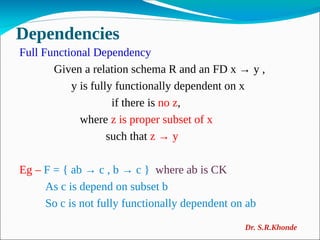 Dependencies
Full Functional Dependency
Given a relation schema R and an FD x → y ,
y is fully functionally dependent on x
if there is no z,
where z is proper subset of x
such that z → y
Eg – F = { ab → c , b → c } where ab is CK
As c is depend on subset b
So c is not fully functionally dependent on ab
Dr. S.R.Khonde
 