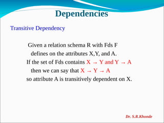 Dependencies
Transitive Dependency
Given a relation schema R with Fds F
defines on the attributes X,Y, and A.
If the set of Fds contains X → Y and Y → A
then we can say that X → Y → A
so attribute A is transitively dependent on X.
Dr. S.R.Khonde
 