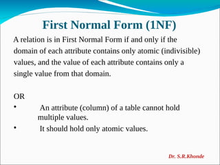 First Normal Form (1NF)
A relation is in First Normal Form if and only if the
domain of each attribute contains only atomic (indivisible)
values, and the value of each attribute contains only a
single value from that domain.
OR

An attribute (column) of a table cannot hold
multiple values.

It should hold only atomic values.
Dr. S.R.Khonde
 