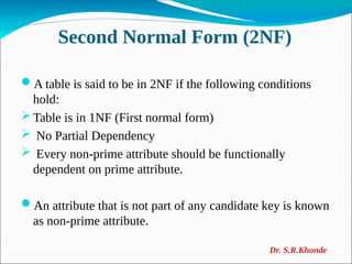 Second Normal Form (2NF)
A table is said to be in 2NF if the following conditions
hold:
 Table is in 1NF (First normal form)
 No Partial Dependency
 Every non-prime attribute should be functionally
dependent on prime attribute.
An attribute that is not part of any candidate key is known
as non-prime attribute.
Dr. S.R.Khonde
 