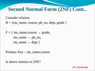 Second Normal Form (2NF) Cont..
Consider relation
R = {stu_name, course, ph_no, dept, grade }
F = { stu_name,course → grade,
stu_name → ph_no,
stu_name → dept }
Primary Key – stu_name,course
Is above relation in 2NF?
Dr. S.R.Khonde
 