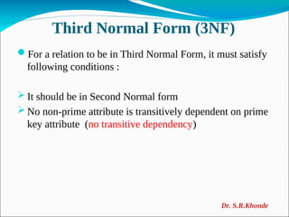 Third Normal Form (3NF)
For a relation to be in Third Normal Form, it must satisfy
following conditions :
 It should be in Second Normal form
 No non-prime attribute is transitively dependent on prime
key attribute (no transitive dependency)
Dr. S.R.Khonde
 