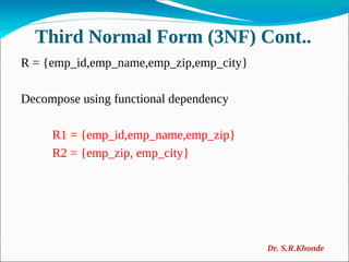 Third Normal Form (3NF) Cont..
R = {emp_id,emp_name,emp_zip,emp_city}
Decompose using functional dependency
R1 = {emp_id,emp_name,emp_zip}
R2 = {emp_zip, emp_city}
Dr. S.R.Khonde
 