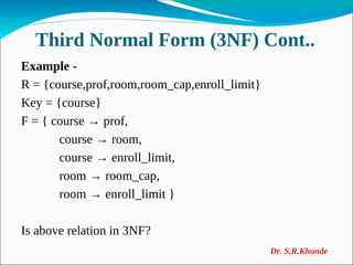 Third Normal Form (3NF) Cont..
Example -
R = {course,prof,room,room_cap,enroll_limit}
Key = {course}
F = { course → prof,
course → room,
course → enroll_limit,
room → room_cap,
room → enroll_limit }
Is above relation in 3NF?
Dr. S.R.Khonde
 