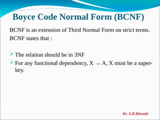 Boyce Code Normal Form (BCNF)
BCNF is an extension of Third Normal Form on strict terms.
BCNF states that :
 The relation should be in 3NF
 For any functional dependency, X → A, X must be a super-
key.
Dr. S.R.Khonde
 