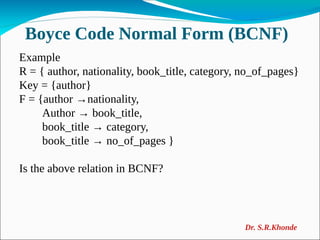 Boyce Code Normal Form (BCNF)
Example
R = { author, nationality, book_title, category, no_of_pages}
Key = {author}
F = {author →nationality,
Author → book_title,
book_title → category,
book_title → no_of_pages }
Is the above relation in BCNF?
Dr. S.R.Khonde
 