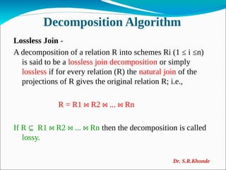 Decomposition Algorithm
Lossless Join -
A decomposition of a relation R into schemes Ri (1 ≤ i ≤n)
is said to be a lossless join decomposition or simply
lossless if for every relation (R) the natural join of the
projections of R gives the original relation R; i.e.,
R = R1 R2 ... Rn
⋈ ⋈ ⋈
If R R1 R2 ... Rn
⊆ ⋈ ⋈ ⋈ then the decomposition is called
lossy.
Dr. S.R.Khonde
 