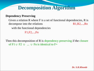 Decomposition Algorithm
Dependency Preserving
Given a relation R where F is a set of functional dependencies, R is
decompose into the relations R1,R2,...,Rn
with the functional dependencies
F1,F2,...,Fn
Then this decomposition of R is dependency preserving if the closure
of F1 F2 ... Fn is identical to F+
∪ ∪ ∪
Dr. S.R.Khonde
 