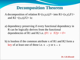 Decomposition Theorem
A decomposition of relation R<(x,y,z),F> into R1<(x,y),F1>
and R2 <(x,z),F2> is:
a) dependency preserving if every functional dependency in
R can be logically derives from the functional
dependencies of R1 and R2 i.e. (F1 F2)+ = F+
∪
b) is lossless if the common attribute x of R1 and R2 form a
key of at least one of these i.e. x →y or x→ z
Dr. S.R.Khonde
 