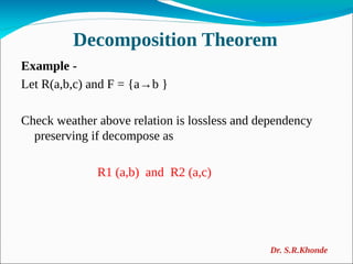 Decomposition Theorem
Example -
Let R(a,b,c) and F = {a→b }
Check weather above relation is lossless and dependency
preserving if decompose as
R1 (a,b) and R2 (a,c)
Dr. S.R.Khonde
 