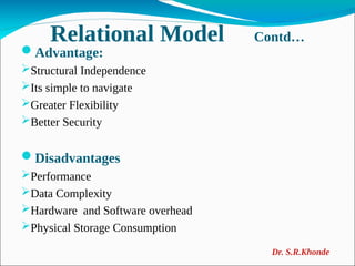 Relational Model Contd…
Advantage:
Structural Independence
Its simple to navigate
Greater Flexibility
Better Security
Disadvantages
Performance
Data Complexity
Hardware and Software overhead
Physical Storage Consumption
Dr. S.R.Khonde
 