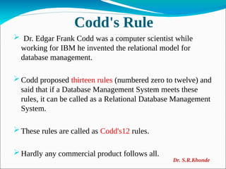 Codd's Rule
 Dr. Edgar Frank Codd was a computer scientist while
working for IBM he invented the relational model for
database management.
Codd proposed thirteen rules (numbered zero to twelve) and
said that if a Database Management System meets these
rules, it can be called as a Relational Database Management
System.
These rules are called as Codd's12 rules.
Hardly any commercial product follows all.
Dr. S.R.Khonde
 