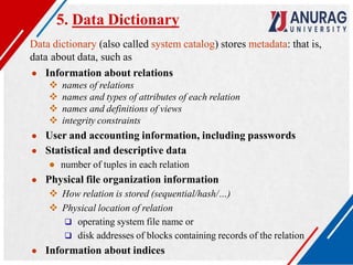 5. Data Dictionary
Data dictionary (also called system catalog) stores metadata: that is,
data about data, such as
● Information about relations
 names of relations
 names and types of attributes of each relation
 names and definitions of views
 integrity constraints
● User and accounting information, including passwords
● Statistical and descriptive data
● number of tuples in each relation
● Physical file organization information
 How relation is stored (sequential/hash/…)
 Physical location of relation
 operating system file name or
 disk addresses of blocks containing records of the relation
● Information about indices
 