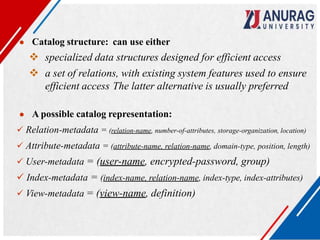 ● Catalog structure: can use either
 specialized data structures designed for efficient access
 a set of relations, with existing system features used to ensure
efficient access The latter alternative is usually preferred
● A possible catalog representation:
 Relation-metadata = (relation-name, number-of-attributes, storage-organization, location)
 Attribute-metadata = (attribute-name, relation-name, domain-type, position, length)
 User-metadata = (user-name, encrypted-password, group)
 Index-metadata = (index-name, relation-name, index-type, index-attributes)
 View-metadata = (view-name, definition)
 