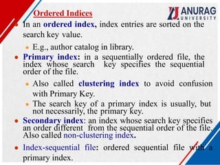 Ordered Indices
● In an ordered index, index entries are sorted on the
search key value.
● E.g., author catalog in library.
● Primary index: in a sequentially ordered file, the
index whose search key specifies the sequential
order of the file.
● Also called clustering index to avoid confusion
with Primary Key.
● The search key of a primary index is usually, but
not necessarily, the primary key.
● Secondary index: an index whose search key specifies
an order different from the sequential order of the file.
Also called non-clustering index.
● Index-sequential file: ordered sequential file with a
primary index.
 