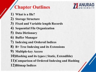 1) What is a file?
2) Storage Structure
3) Fixed and Variable length Records
4) Sequential File Organization
5) Data Dictionary
6) Buffer Manager
7) Indexing and Ordered Indices
8) B+ Tree Indexing and its Extensions
9) Multiple-key Access
10)Hashing and its types ( Static, Extendible)
11)Comparison of Ordered Indexing and Hashing
12)Bitmap Indices
Chapter Outlines
 