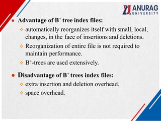 ● Advantage of B+ tree index files:
 automatically reorganizes itself with small, local,
changes, in the face of insertions and deletions.
 Reorganization of entire file is not required to
maintain performance.
 B+-trees are used extensively.
● Disadvantage of B+ trees index files:
 extra insertion and deletion overhead.
 space overhead.
 