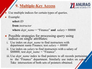 9. Multiple-Key Access
● Use multiple indices for certain types of queries.
● Example:
select ID
from instructor
where dept_name = “Finance” and salary = 80000
● Possible strategies for processing query using
indices on single attributes:
i. Use index on dept_name to find instructors with
department name Finance; test salary = 80000
ii. Use index on salary to find instructors with a salary of
$80000; test dept_name = “Finance”.
iii.Use dept_name index to find pointers to all records pertaining
to the “Finance” department. Similarly use index on salary.
Take intersection of both sets of pointers obtained.
 