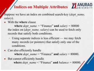 Suppose we have an index on combined search-key (dept_name,
salary).
● With the where clause
where dept_name = “Finance” and salary = 80000
the index on (dept_name, salary) can be used to fetch only
records that satisfy both conditions.
 Using separate indices is less efficient — we may fetch
many records (or pointers) that satisfy only one of the
conditions.
● Can also efficiently handle
where dept_name = “Finance” and salary < 80000.
● But cannot efficiently handle
where dept_name < “Finance” and balance = 80000.
Indices on Multiple Attributes
 