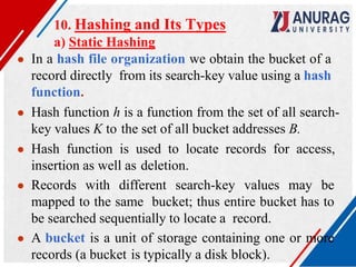 10. Hashing and Its Types
a) Static Hashing
● In a hash file organization we obtain the bucket of a
record directly from its search-key value using a hash
function.
● Hash function h is a function from the set of all search-
key values K to the set of all bucket addresses B.
● Hash function is used to locate records for access,
insertion as well as deletion.
● Records with different search-key values may be
mapped to the same bucket; thus entire bucket has to
be searched sequentially to locate a record.
● A bucket is a unit of storage containing one or more
records (a bucket is typically a disk block).
 