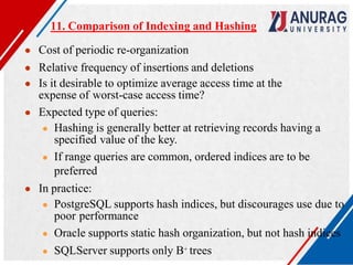 11. Comparison of Indexing and Hashing
● Cost of periodic re-organization
● Relative frequency of insertions and deletions
● Is it desirable to optimize average access time at the
expense of worst-case access time?
● Expected type of queries:
● Hashing is generally better at retrieving records having a
specified value of the key.
● If range queries are common, ordered indices are to be
preferred
● In practice:
● PostgreSQL supports hash indices, but discourages use due to
poor performance
● Oracle supports static hash organization, but not hash indices
● SQLServer supports only B+ trees
 