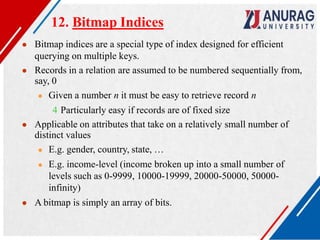12. Bitmap Indices
● Bitmap indices are a special type of index designed for efficient
querying on multiple keys.
● Records in a relation are assumed to be numbered sequentially from,
say, 0
● Given a number n it must be easy to retrieve record n
4 Particularly easy if records are of fixed size
● Applicable on attributes that take on a relatively small number of
distinct values
● E.g. gender, country, state, …
● E.g. income-level (income broken up into a small number of
levels such as 0-9999, 10000-19999, 20000-50000, 50000-
infinity)
● A bitmap is simply an array of bits.
 