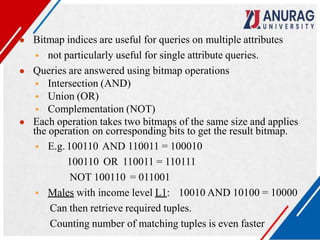 ● Bitmap indices are useful for queries on multiple attributes
 not particularly useful for single attribute queries.
● Queries are answered using bitmap operations
 Intersection (AND)
 Union (OR)
 Complementation (NOT)
● Each operation takes two bitmaps of the same size and applies
the operation on corresponding bits to get the result bitmap.
 E.g. 100110 AND 110011 = 100010
100110 OR 110011 = 110111
NOT 100110 = 011001
 Males with income level L1: 10010 AND 10100 = 10000
Can then retrieve required tuples.
Counting number of matching tuples is even faster
 