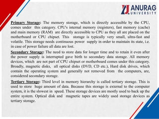 Primary Storage: The memory storage, which is directly accessible by the CPU,
comes under this category. CPU's internal memory (registers), fast memory (cache)
and main memory (RAM) are directly accessible to CPU as they all are placed on the
motherboard or CPU chipset. This storage is typically very small, ultra-fast and
volatile. This storage needs continuous power supply in order to maintain its state, i.e.
in case of power failure all data are lost.
Secondary Storage: The need to store data for longer time and to retain it even after
the power supply is interrupted gave birth to secondary data storage. All memory
devices, which are not part of CPU chipset or motherboard comes under this category.
Broadly, magnetic disks, all optical disks (DVD, CD etc.), Hard disk drives, which
contain the operating system and generally not removed from the computers, are,
considered secondary storage.
Tertiary Storage: Third level in memory hierarchy is called tertiary storage. This is
used to store huge amount of data. Because this storage is external to the computer
system, it is the slowest in speed. These storage devices are mostly used to back up the
entire system. Optical disk and magnetic tapes are widely used storage devices as
tertiary storage.
 