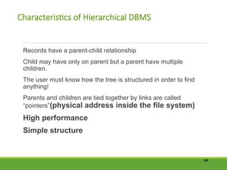 Characteristics of Hierarchical DBMS
Records have a parent-child relationship
Child may have only on parent but a parent have multiple
children.
The user must know how the tree is structured in order to find
anything!
Parents and children are tied together by links are called
“pointers”(physical address inside the file system)
High performance
Simple structure
15
 