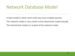 Network Database Model
A data model in which each child may have multiple parents.
The network model is very similar to the hierarchical model actually
The hierarchical model is a subset of the network model.
17
 