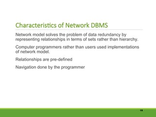 Characteristics of Network DBMS
Network model solves the problem of data redundancy by
representing relationships in terms of sets rather than hierarchy.
Computer programmers rather than users used implementations
of network model.
Relationships are pre-defined
Navigation done by the programmer
19
 