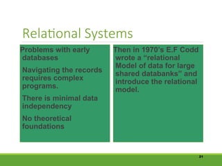 Relational Systems
Problems with early
databases
Navigating the records
requires complex
programs.
There is minimal data
independency
No theoretical
foundations
Then in 1970’s E.F Codd
wrote a “relational
Model of data for large
shared databanks” and
introduce the relational
model.
21
 