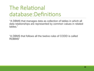 The Relational
database:Definitions
“A DBMS that manages data as collection of tables in which all
data relationships are represented by common values in related
tables.”
“A DBMS that follows all the twelve rules of CODD is called
RDBMS”
22
 