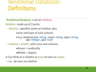 Relational Database:
Definitions
Relational database: a set of relations.
Relation: made up of 2 parts:
– Schema : specifies name of relation, plus
name and type of each column.
• E.g. Students(sid: string, name: string, login: string,
age: integer, gpa: real)
– Instance : a table, with rows and columns.
•#rows = cardinality
•#fields = degree
• Can think of a relation as a set of rows or tuples.
– i.e., all rows are distinct
24
 