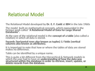 Relational Model
The Relational Model developed by Dr. E. F. Codd at IBM in the late 1960s
The model built on mathematical concepts, which expounded in the
famous work called "A Relational Model of Data for Large Shared
Databanks".
At the core of the relational model is the concept of a table (also called a
relation) in which all data is stored.
Records (horizontal rows also known as tuples) & Fields (vertical
columns also known as attributes).
It is important to note that how or where the tables of data are stored
makes no difference.
Table can be identified by a unique name.
This is quite a bit different from the Hierarchical & Network models in
which the user had to have an understanding of how the data was
structured within the database in order to retrieve, insert, update, or
delete records from the database.
25
 