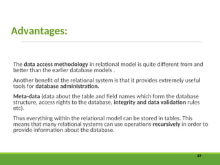 Advantages:
The data access methodology in relational model is quite different from and
better than the earlier database models .
Another benefit of the relational system is that it provides extremely useful
tools for database administration.
Meta-data (data about the table and field names which form the database
structure, access rights to the database, integrity and data validation rules
etc).
Thus everything within the relational model can be stored in tables. This
means that many relational systems can use operations recursively in order to
provide information about the database.
27
 