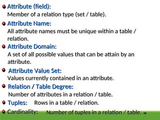 29
Member of a relation type (set / table).
Member of a relation type (set / table).
Tuples:
Tuples:
Relation / Table Degree:
Relation / Table Degree:
Attribute Value Set:
Attribute Value Set:
Attribute Domain:
Attribute Domain:
Attribute Name:
Attribute Name:
Attribute (field):
Attribute (field):
All attribute names must be unique within a table /
All attribute names must be unique within a table /
relation.
relation.
A set of all possible values that can be attain by an
A set of all possible values that can be attain by an
attribute.
attribute.
Values currently contained in an attribute.
Values currently contained in an attribute.
Number of attributes in a relation / table.
Number of attributes in a relation / table.
Rows in a table / relation.
Rows in a table / relation.
Cardinality:
Cardinality: Number of tuples in a relation / table.
Number of tuples in a relation / table.
 