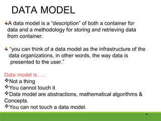 3
DATA MODEL
A data model is a “description” of both a container for
data and a methodology for storing and retrieving data
from container.
“you can think of a data model as the infrastructure of the
data organizations, in other words, the way data is
presented to the user.”
Data model is…..
Not a thing
You cannot touch it
Data model are abstractions, mathematical algorithms &
Concepts.
You can not touch a data model.
 
